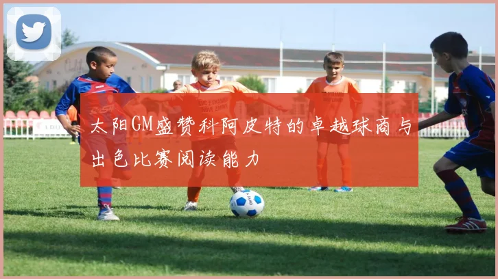 太阳GM盛赞科阿皮特的卓越球商与出色比赛阅读能力