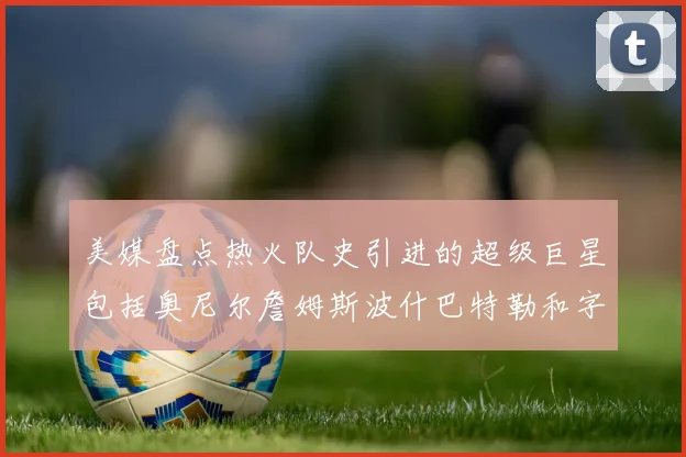 美媒盘点热火队史引进的超级巨星包括奥尼尔詹姆斯波什巴特勒和字母哥