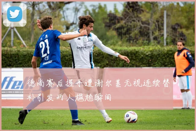 德尚赛后握手遭谢尔基无视连续替补引发两人尴尬瞬间