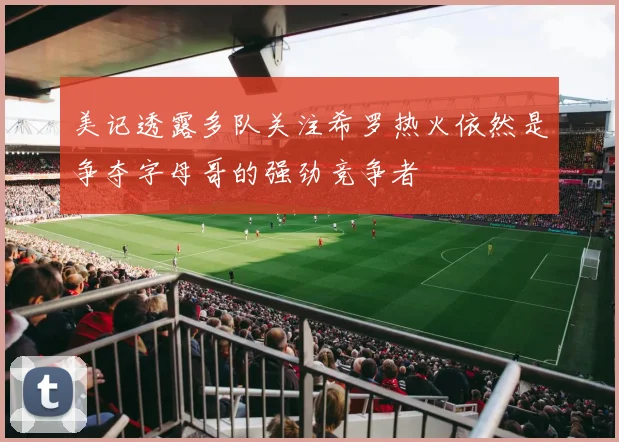 美记透露多队关注希罗热火依然是争夺字母哥的强劲竞争者