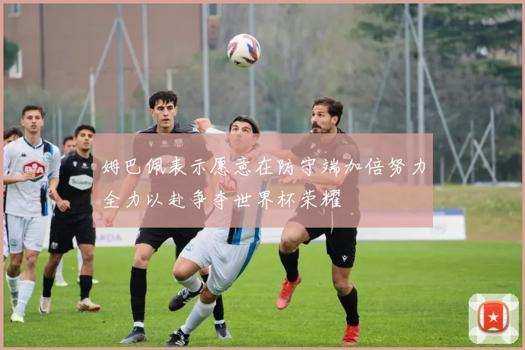 姆巴佩表示愿意在防守端加倍努力全力以赴争夺世界杯荣耀
