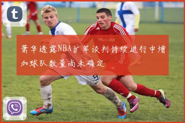 萧华透露NBA扩军谈判持续进行中增加球队数量尚未确定