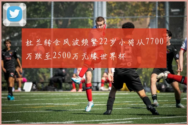 杜兰转会风波频繁22岁小将从7700万跌至2500万无缘世界杯