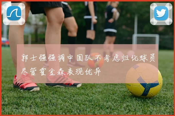 郭士强强调中国队不考虑归化球员尽管霍金森表现优异