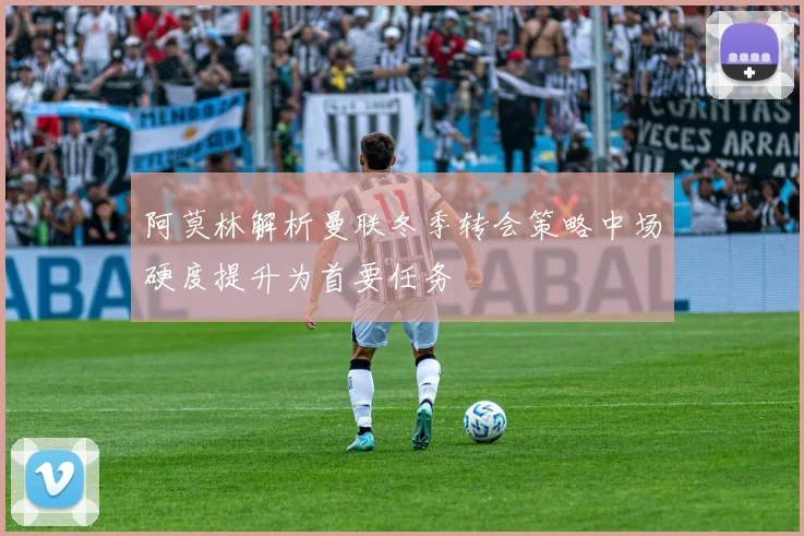 阿莫林解析曼联冬季转会策略中场硬度提升为首要任务