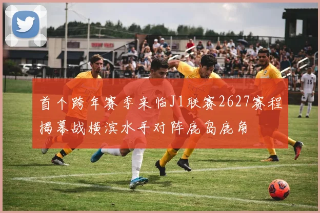 首个跨年赛季来临J1联赛2627赛程揭幕战横滨水手对阵鹿岛鹿角
