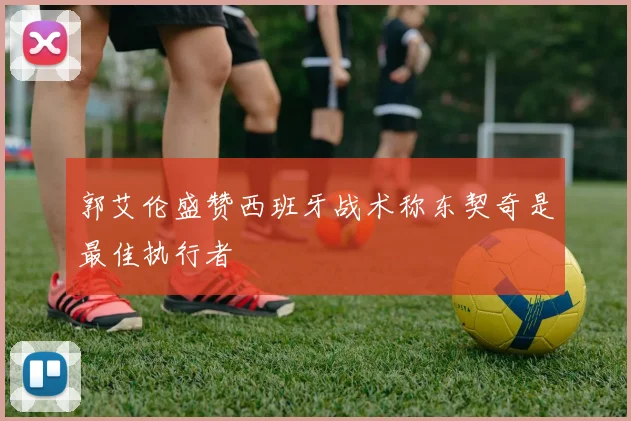 郭艾伦盛赞西班牙战术称东契奇是最佳执行者
