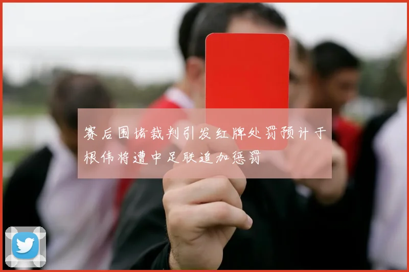 赛后围堵裁判引发红牌处罚预计于根伟将遭中足联追加惩罚