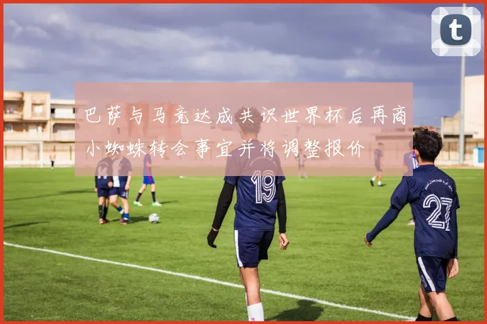 巴萨与马竞达成共识世界杯后再商小蜘蛛转会事宜并将调整报价