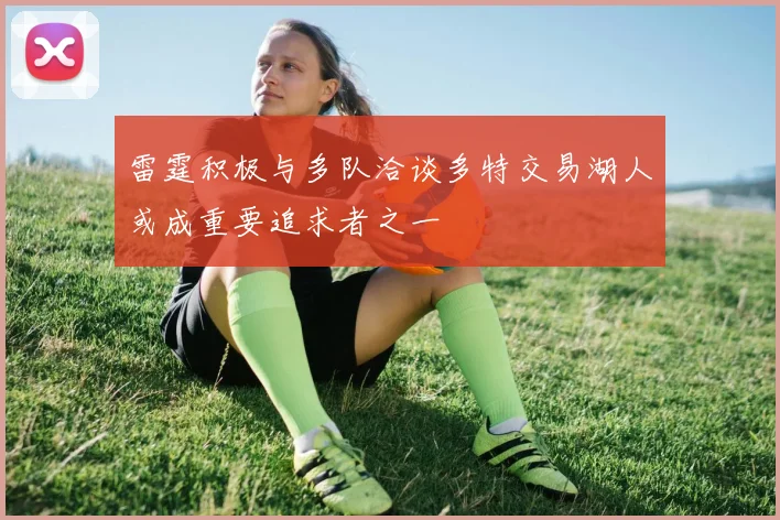 雷霆积极与多队洽谈多特交易湖人或成重要追求者之一