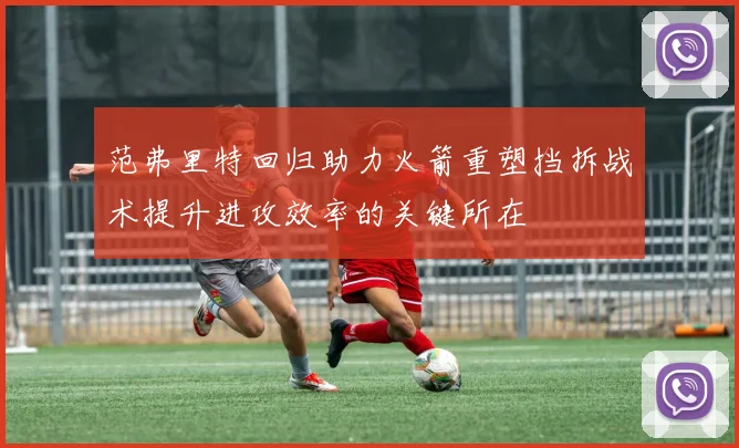 范弗里特回归助力火箭重塑挡拆战术提升进攻效率的关键所在