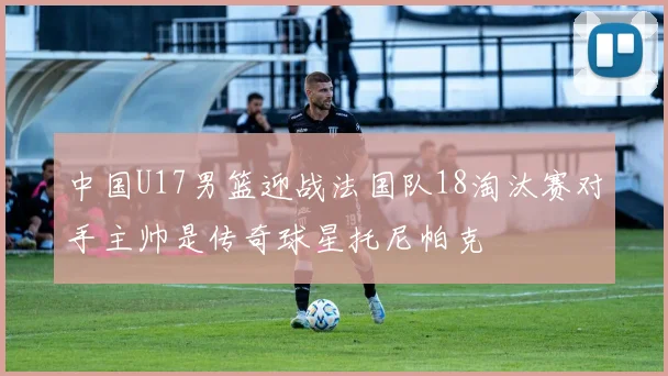 中国U17男篮迎战法国队18淘汰赛对手主帅是传奇球星托尼帕克